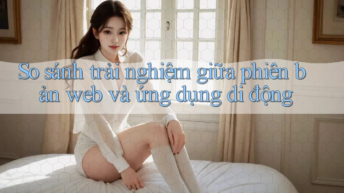 So sánh trải nghiệm giữa phiên bản web và ứng dụng di động So sánh trải nghiệm giữa phiên bản web và ứng dụng di động