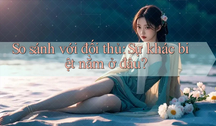 So sánh với đối thủ: sự khác biệt nằm ở đâu?