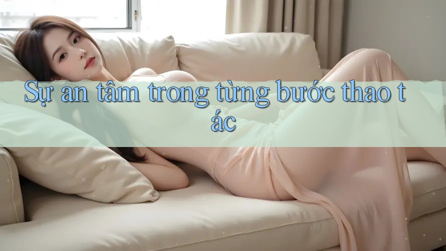 Sự an tâm trong từng bước thao tác Sự an tâm trong từng bước thao tác