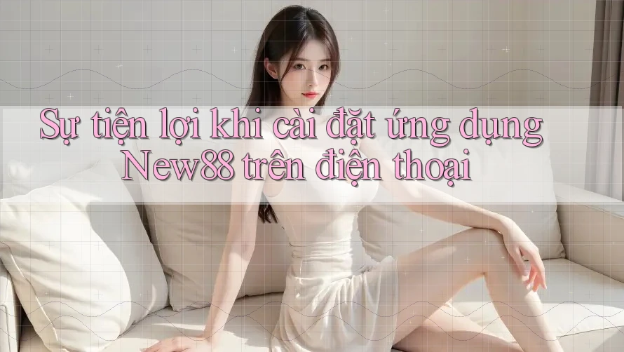Sự tiện lợi khi cài đặt ứng dụng New88 trên điện thoại