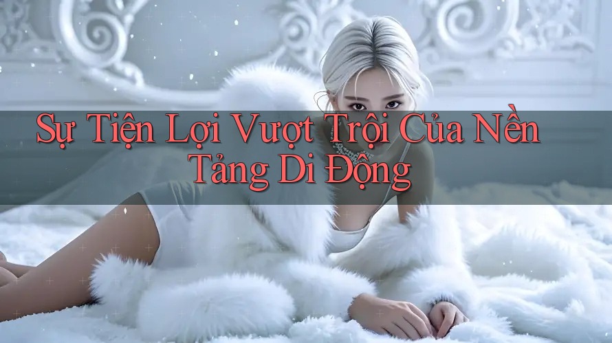Sự Tiện Lợi Vượt Trội Của Nền Tảng Di Động Sự Tiện Lợi Vượt Trội Của Nền Tảng Di Động
