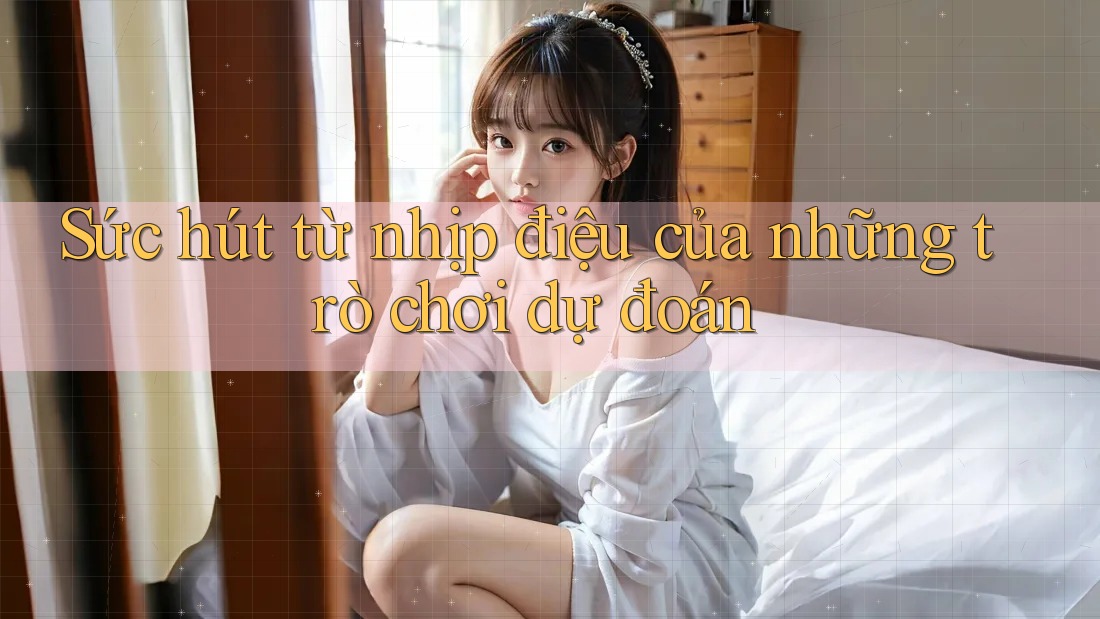Sức hút từ nhịp điệu của những trò chơi dự đoán Sức hút từ nhịp điệu của những trò chơi dự đoán