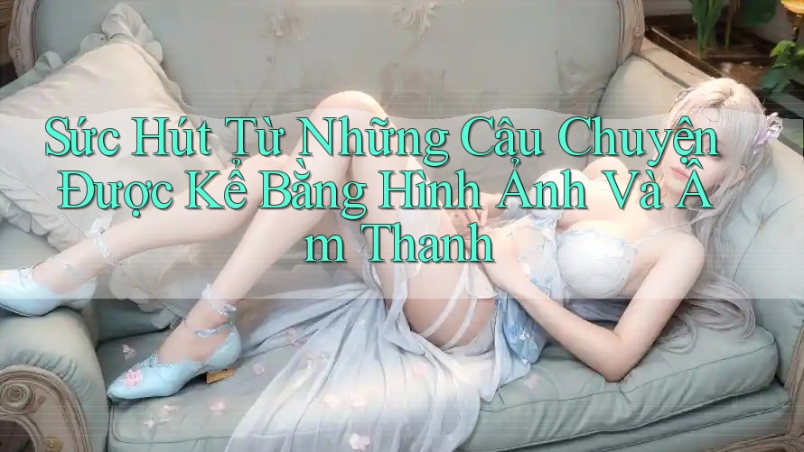Sức Hút Từ Những Câu Chuyện Được Kể Bằng Hình Ảnh Và Âm Thanh Sức Hút Từ Những Câu Chuyện Được Kể Bằng Hình Ảnh Và Âm Thanh