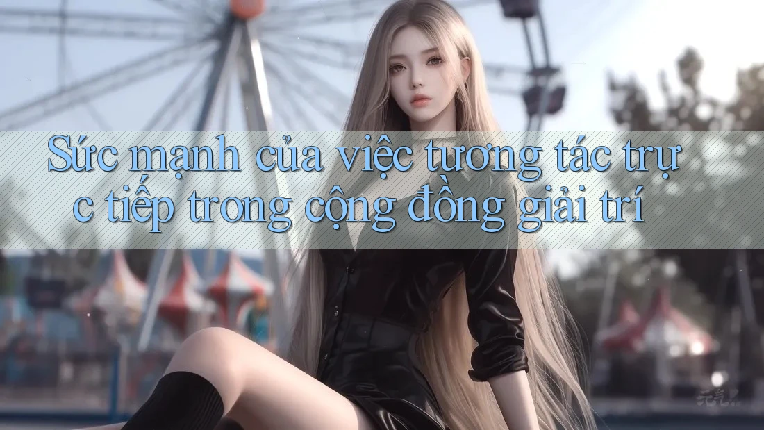 Sức mạnh của việc tương tác trực tiếp trong cộng đồng giải trí