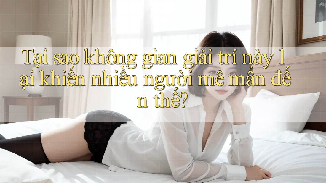 Tại sao không gian giải trí này lại khiến nhiều người mê mẩn đến thế?
