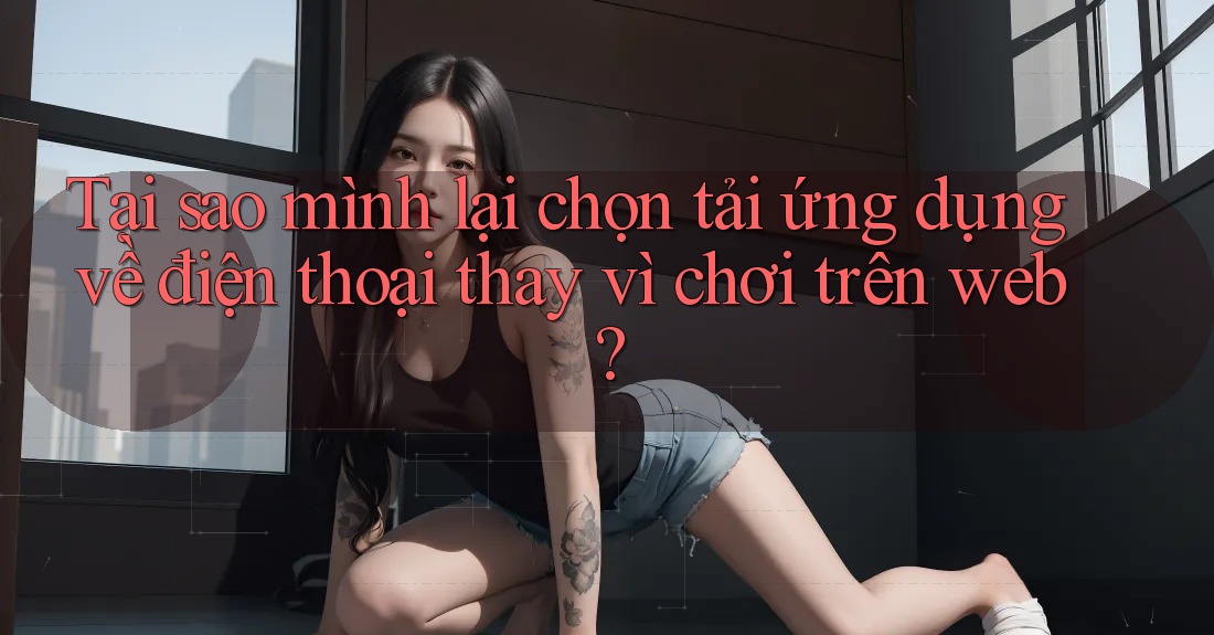 Tại sao mình lại chọn tải ứng dụng về điện thoại thay vì chơi trên web? Tại sao mình lại chọn tải ứng dụng về điện thoại thay vì chơi trên web?
