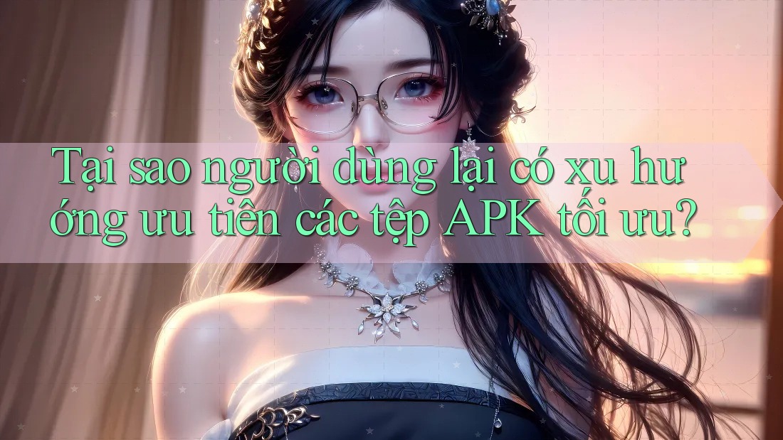 Tại sao người dùng lại có xu hướng ưu tiên các tệp APK tối ưu?