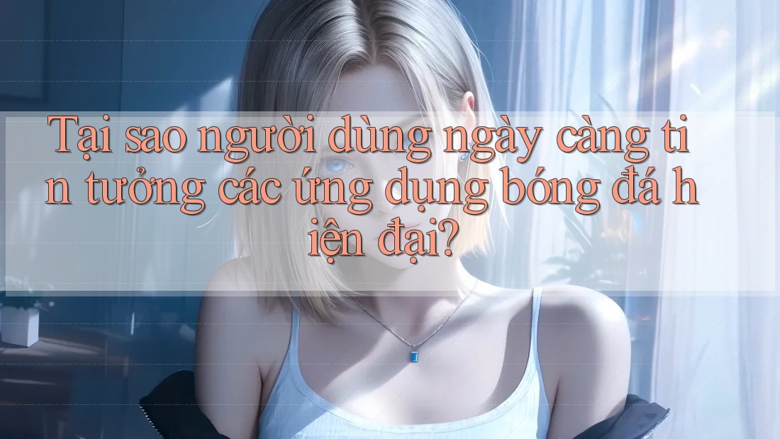 Tại sao người dùng ngày càng tin tưởng các ứng dụng bóng đá hiện đại?
