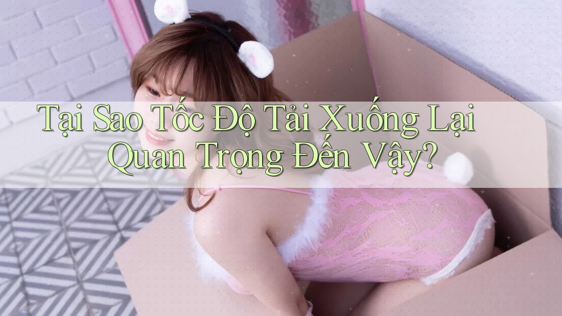 Tại Sao Tốc Độ Tải Xuống Lại Quan Trọng Đến Vậy?