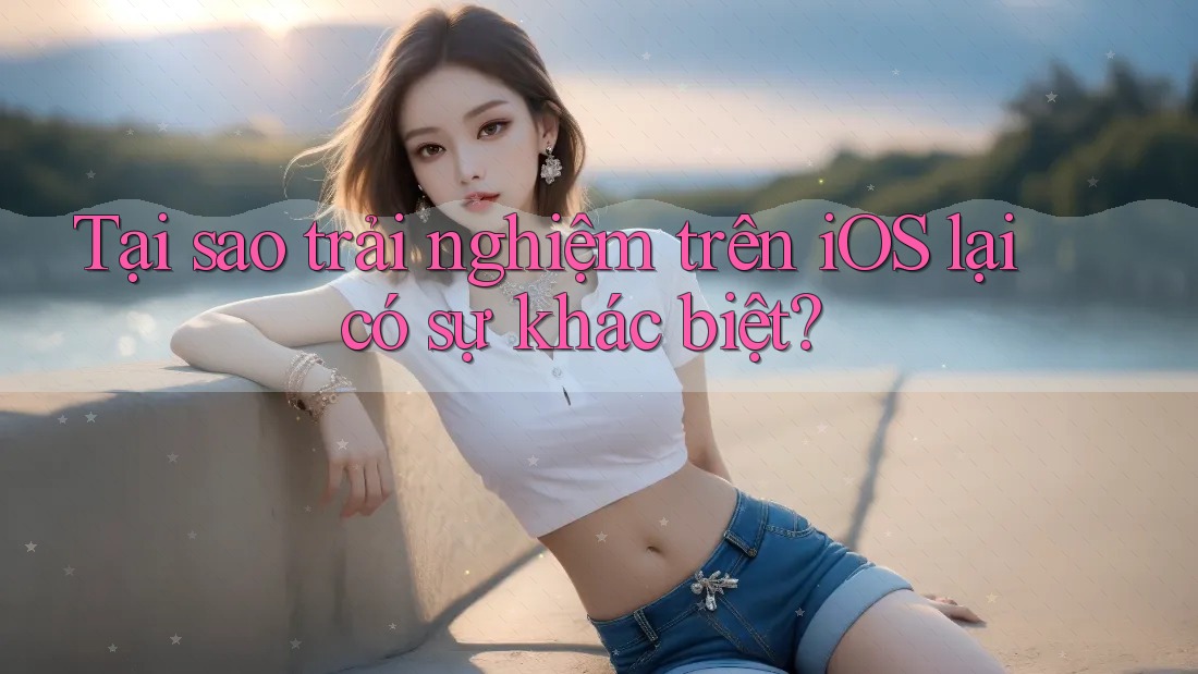 Tại sao trải nghiệm trên iOS lại có sự khác biệt?