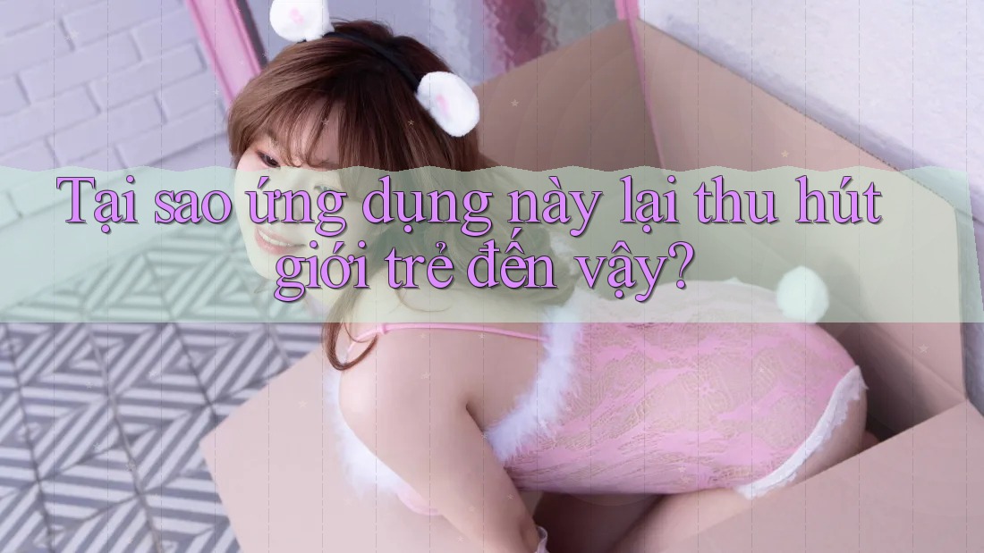 Tại sao ứng dụng này lại thu hút giới trẻ đến vậy?