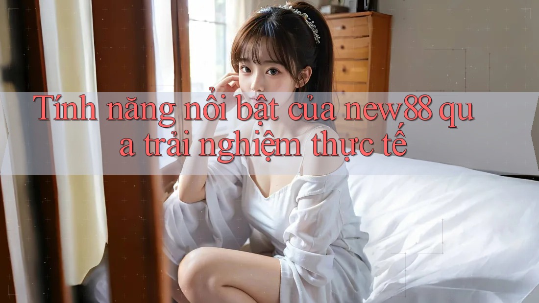 Tính năng nổi bật của new88 qua trải nghiệm thực tế