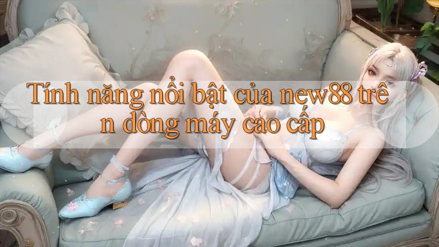 Tính năng nổi bật của new88 trên dòng máy cao cấp Tính năng nổi bật của new88 trên dòng máy cao cấp