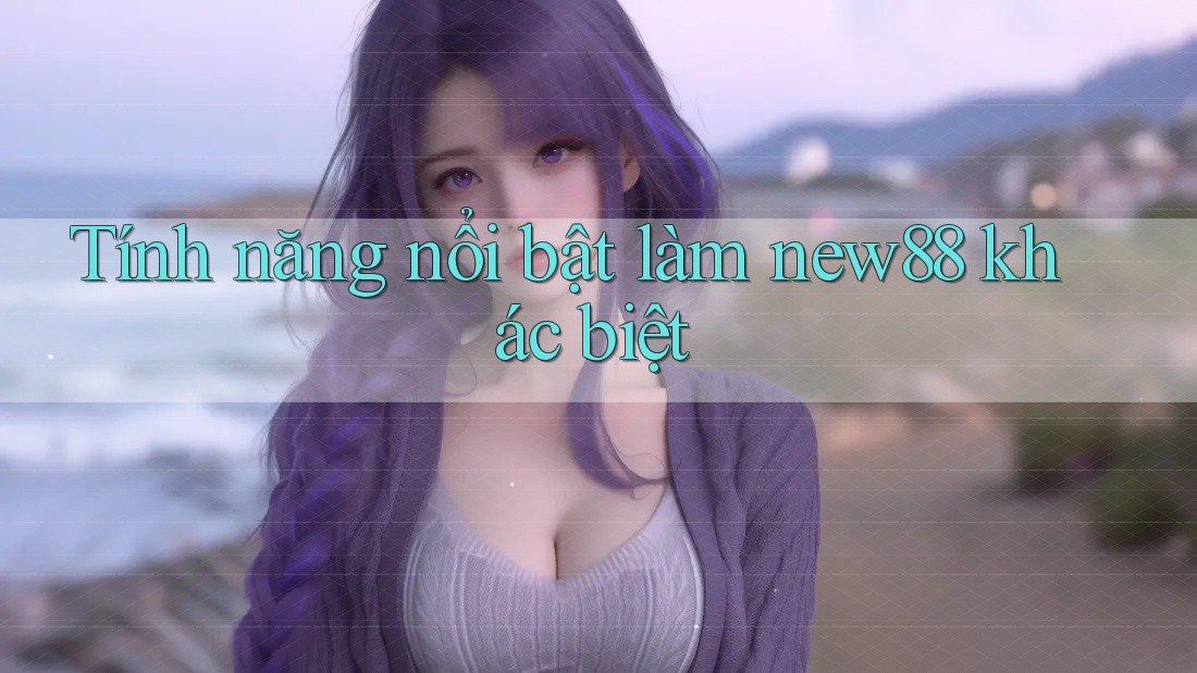 Tính năng nổi bật làm new88 khác biệt Tính năng nổi bật làm new88 khác biệt