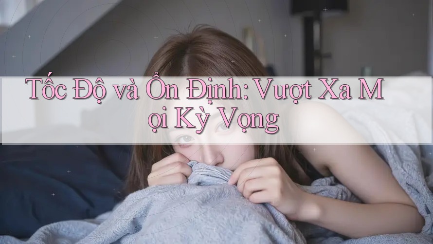 Tốc Độ và Ổn Định: Vượt Xa Mọi Kỳ Vọng