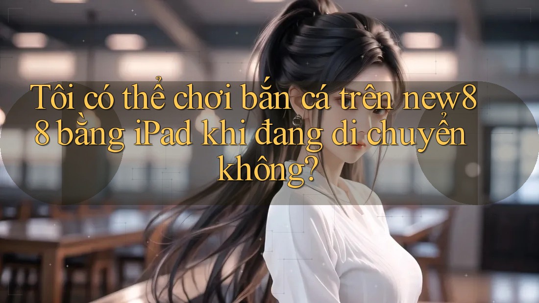 Tôi có thể chơi bắn cá trên new88 bằng iPad khi đang di chuyển không?
