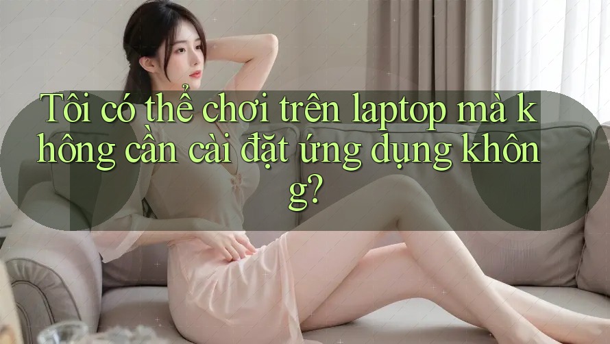 Tôi có thể chơi trên laptop mà không cần cài đặt ứng dụng không? Tôi có thể chơi trên laptop mà không cần cài đặt ứng dụng không?