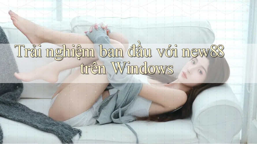 Trải nghiệm ban đầu với new88 trên Windows