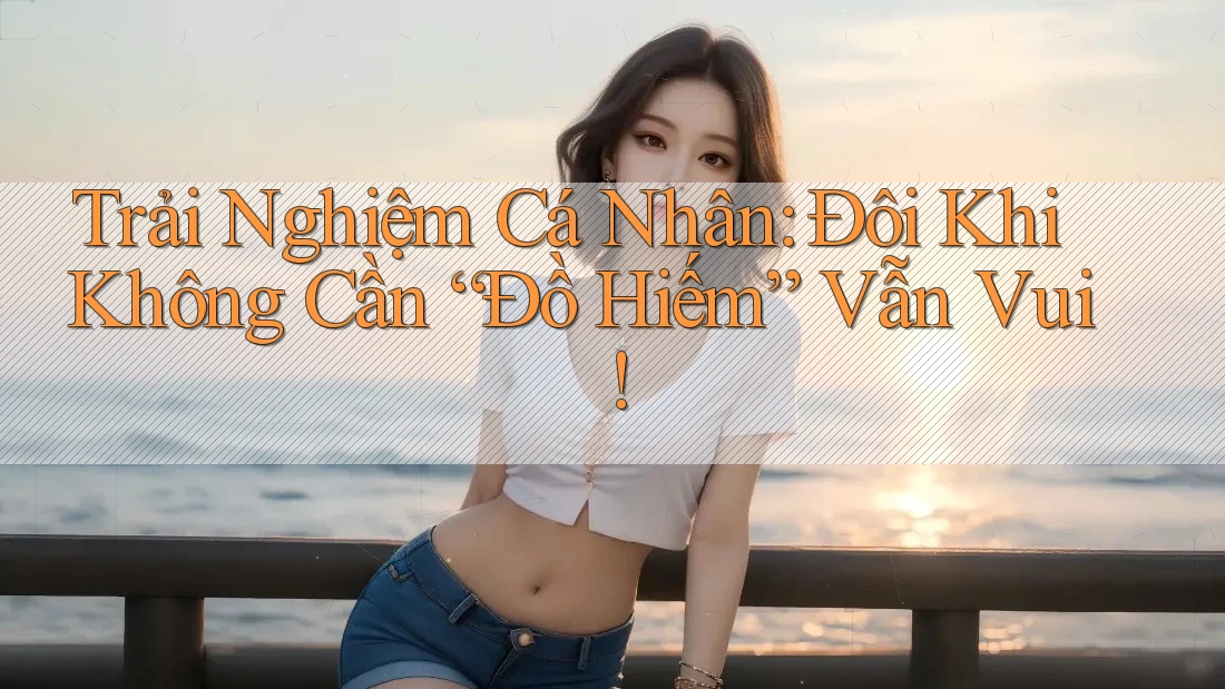 Trải Nghiệm Cá Nhân: Đôi Khi Không Cần “Đồ Hiếm” Vẫn Vui! Trải Nghiệm Cá Nhân: Đôi Khi Không Cần “Đồ Hiếm” Vẫn Vui!