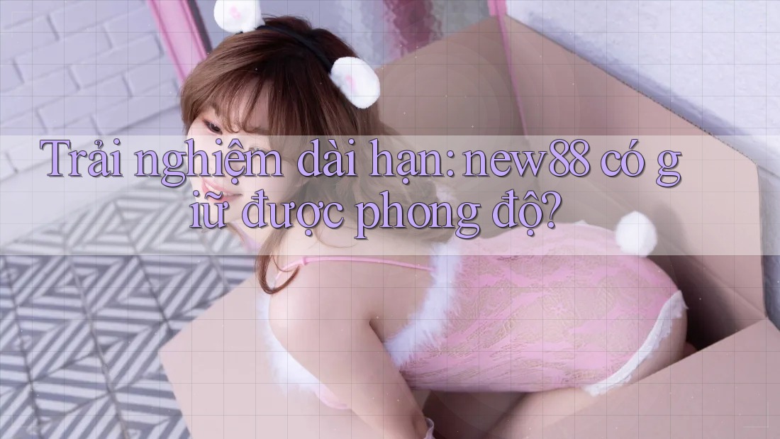 Trải nghiệm dài hạn: new88 có giữ được phong độ? Trải nghiệm dài hạn: new88 có giữ được phong độ?