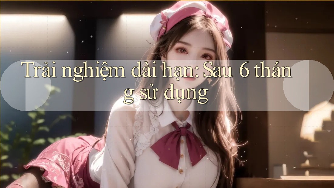 Trải nghiệm dài hạn - sau 6 tháng sử dụng Trải nghiệm dài hạn - sau 6 tháng sử dụng