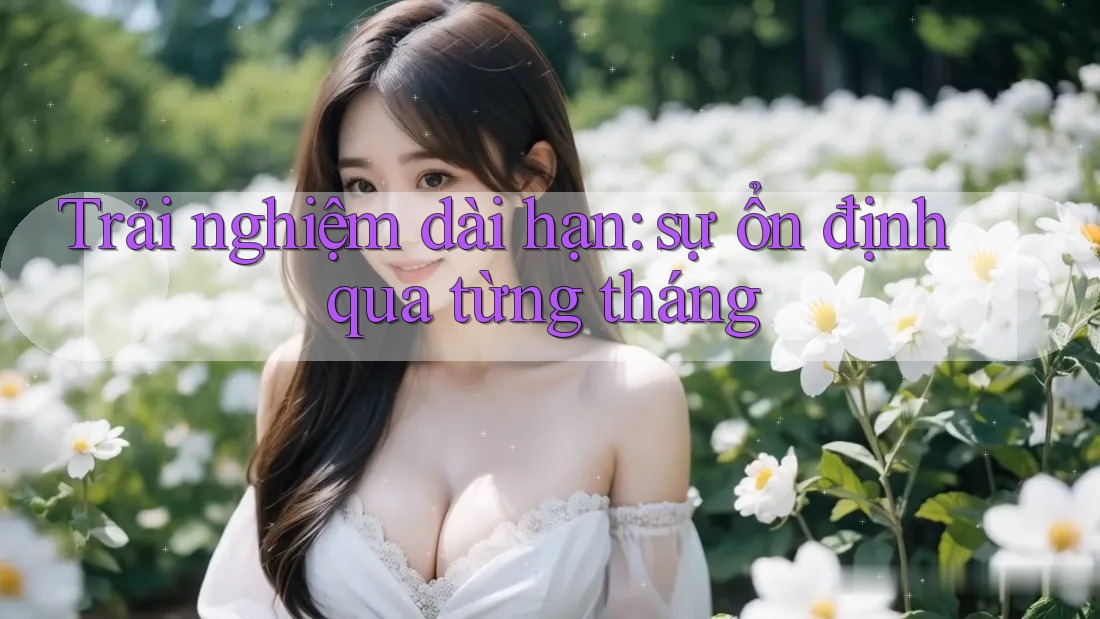 Trải nghiệm dài hạn — sự ổn định qua từng tháng Trải nghiệm dài hạn — sự ổn định qua từng tháng