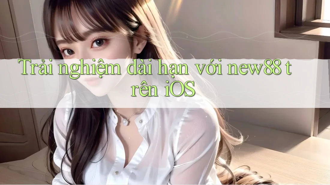 Trải nghiệm dài hạn với new88 trên iOS Trải nghiệm dài hạn với new88 trên iOS