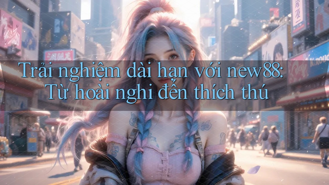 Trải nghiệm dài hạn với new88: Từ hoài nghi đến thích thú Trải nghiệm dài hạn với new88: Từ hoài nghi đến thích thú