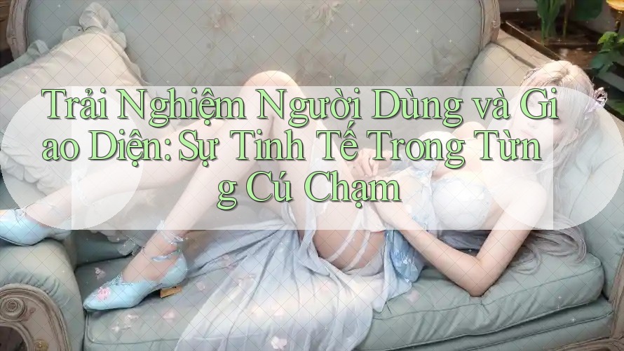 Trải Nghiệm Người Dùng và Giao Diện: Sự Tinh Tế Trong Từng Cú Chạm