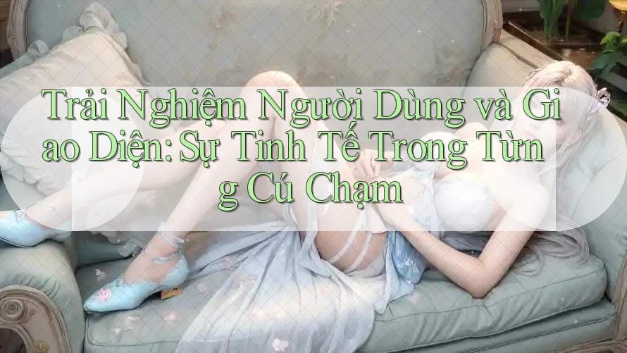 Trải Nghiệm Người Dùng và Giao Diện: Sự Tinh Tế Trong Từng Cú Chạm Trải Nghiệm Người Dùng và Giao Diện: Sự Tinh Tế Trong Từng Cú Chạm
