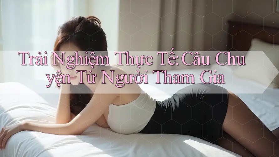 Trải Nghiệm Thực Tế: Câu Chuyện Từ Người Tham Gia