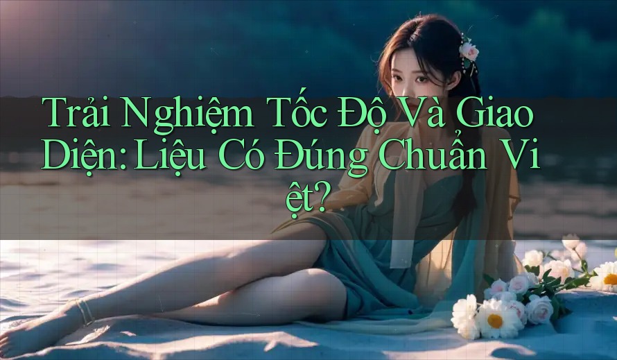 Trải Nghiệm Tốc Độ Và Giao Diện: Liệu Có Đúng Chuẩn Việt? Trải Nghiệm Tốc Độ Và Giao Diện: Liệu Có Đúng Chuẩn Việt?