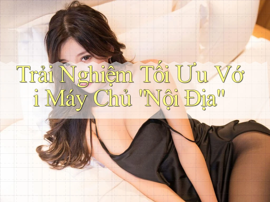 Trải Nghiệm Tối Ưu Với Máy Chủ “Nội Địa” Trải Nghiệm Tối Ưu Với Máy Chủ “Nội Địa”