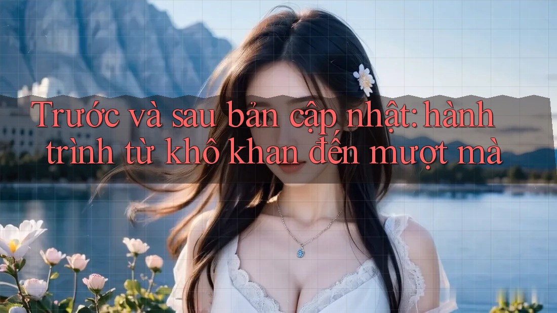 Trước và sau bản cập nhật: hành trình từ khô khan đến mượt mà Trước và sau bản cập nhật: hành trình từ khô khan đến mượt mà