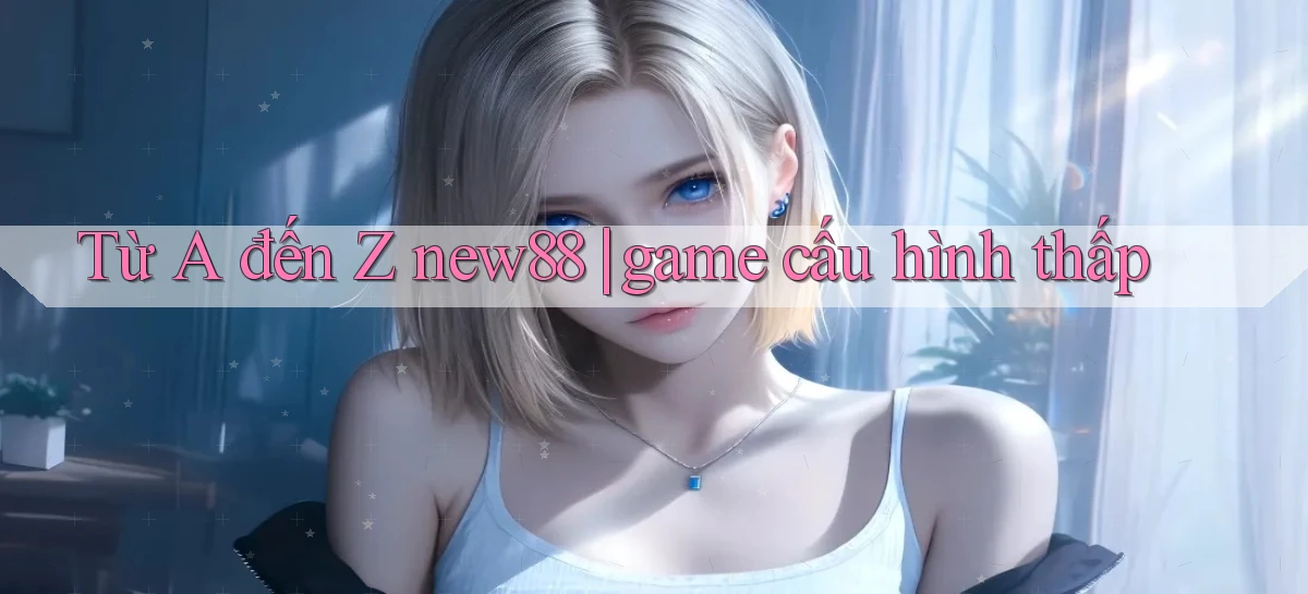 Từ A đến Z new88 game cấu hình thấp