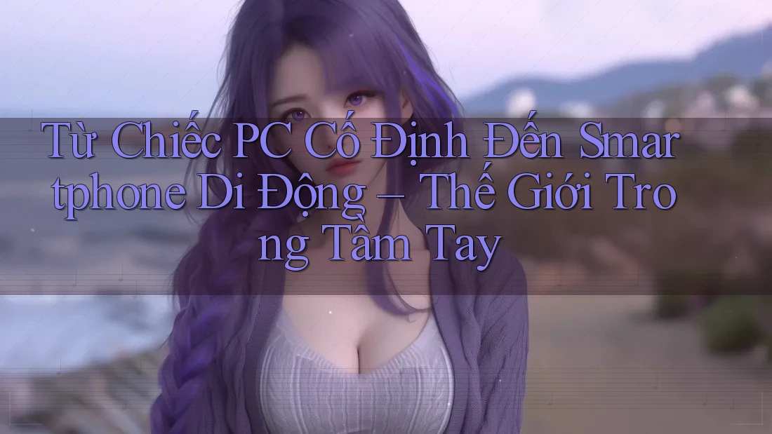 Từ Chiếc PC Cố Định Đến Smartphone Di Động – Thế Giới Trong Tầm Tay Từ Chiếc PC Cố Định Đến Smartphone Di Động – Thế Giới Trong Tầm Tay