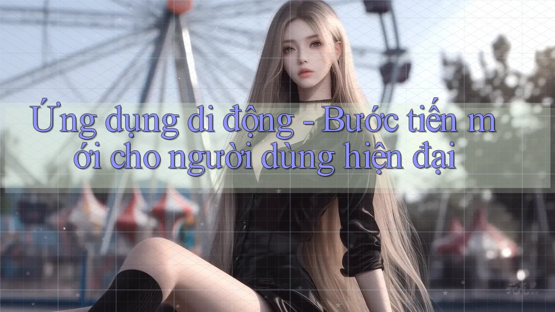 Ứng dụng di động - Bước tiến mới cho người dùng hiện đại Ứng dụng di động - Bước tiến mới cho người dùng hiện đại