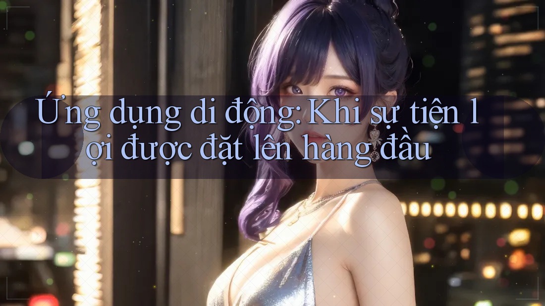 Ứng dụng di động: Khi sự tiện lợi được đặt lên hàng đầu Ứng dụng di động: Khi sự tiện lợi được đặt lên hàng đầu