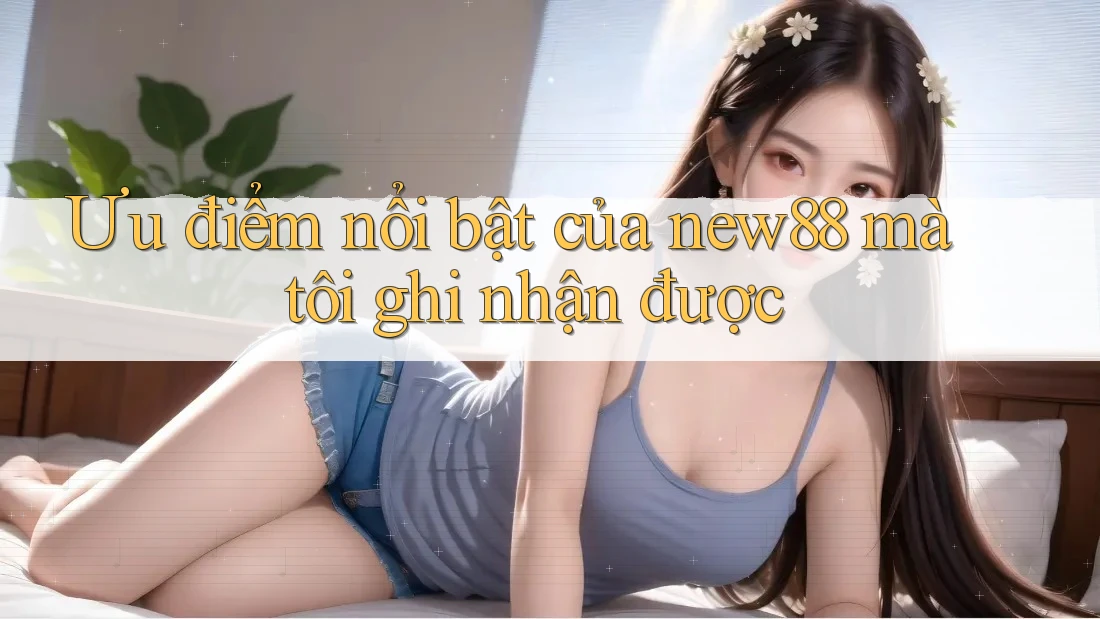Ưu điểm nổi bật của new88 mà tôi ghi nhận được