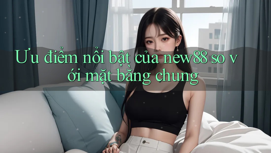 Ưu điểm nổi bật của new88 so với mặt bằng chung Ưu điểm nổi bật của new88 so với mặt bằng chung