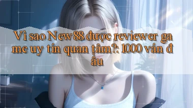 Vì sao New88 được reviewer game uy tín quan tâm 1000 ván đầu