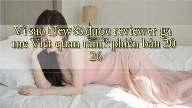 Vì sao New88 được reviewer game Việt quan tâm phiên bản 2026