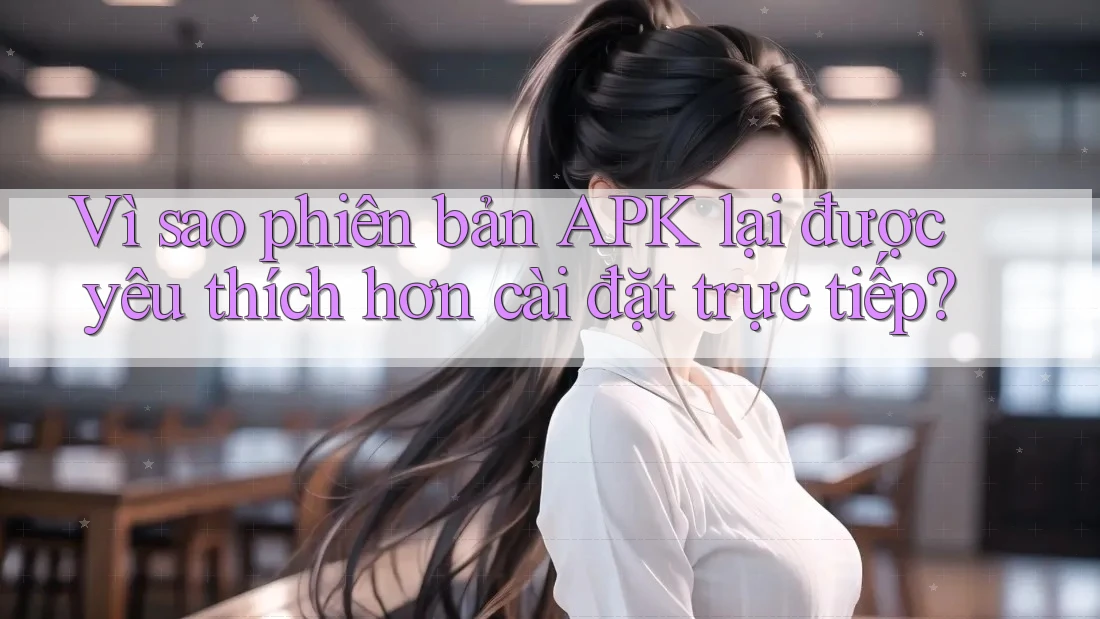 Vì sao phiên bản APK lại được yêu thích hơn cài đặt trực tiếp?